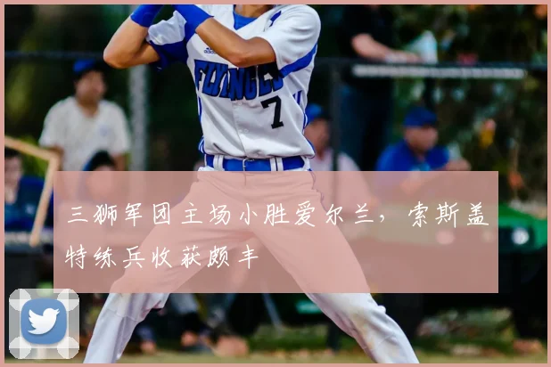 三狮军团主场小胜爱尔兰,索斯盖特练兵收获颇丰