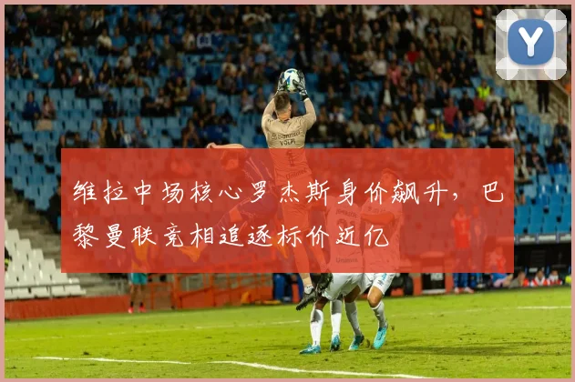维拉中场核心罗杰斯身价飙升，巴黎曼联竞相追逐标价近亿