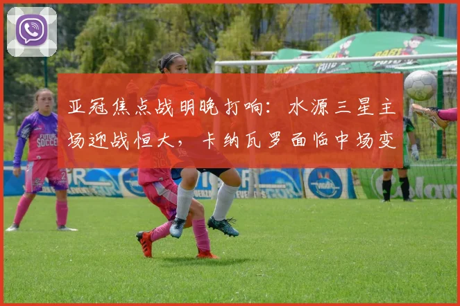 亚冠焦点战明晚打响:水源三星主场迎战恒大,卡纳瓦罗面临中场变阵考验