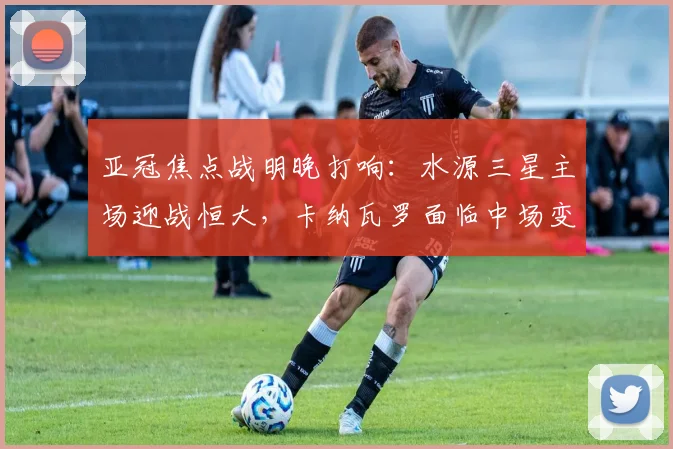 亚冠焦点战明晚打响:水源三星主场迎战恒大,卡纳瓦罗面临中场变阵考验