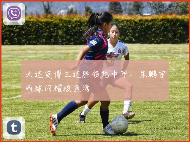 大连英博三连胜领跑中甲，朱鹏宇两球闪耀梭鱼湾