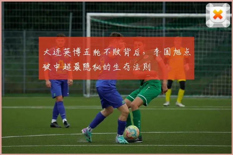 大连英博五轮不败背后，李国旭点破中超最隐秘的生存法则